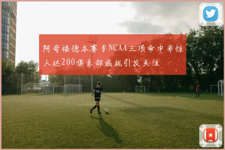 阿奇福德本赛季NCAA三项命中率惊人达200俱乐部成就引发关注