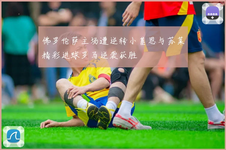 佛罗伦萨主场遭逆转小基恩与苏莱精彩进球罗马逆袭获胜