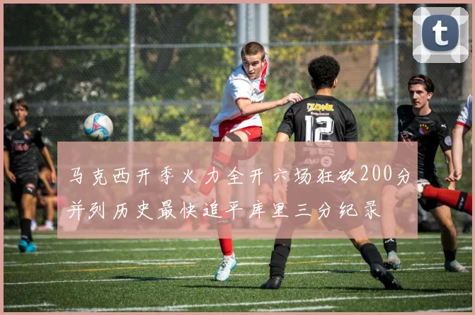 马克西开季火力全开六场狂砍200分并列历史最快追平库里三分纪录