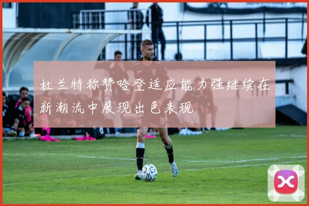 杜兰特称赞哈登适应能力强继续在新潮流中展现出色表现