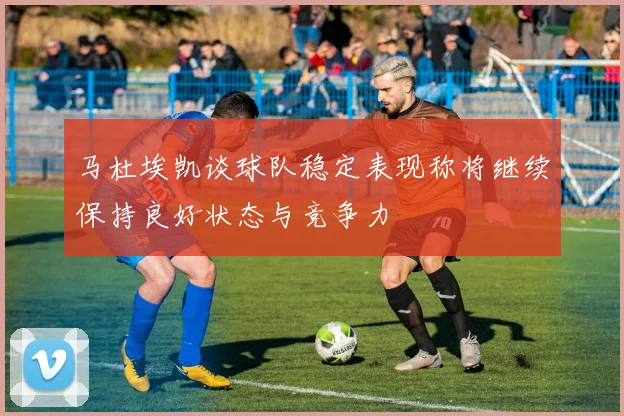 马杜埃凯谈球队稳定表现称将继续保持良好状态与竞争力