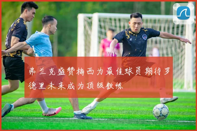 弗兰克盛赞梅西为最佳球员期待罗德里未来成为顶级教练