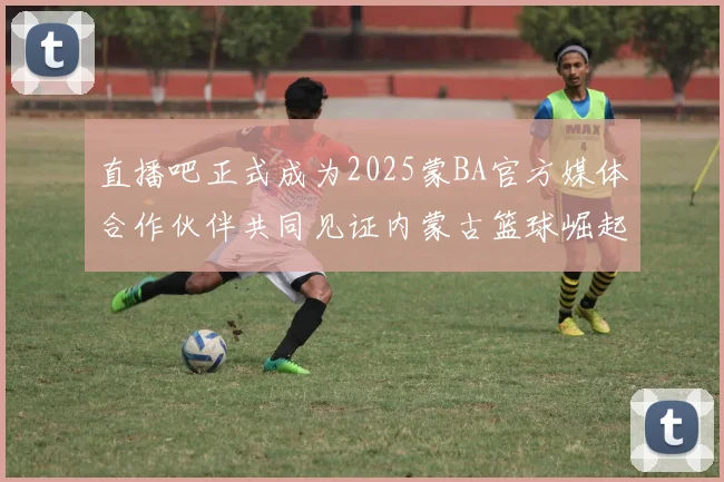 直播吧正式成为2025蒙BA官方媒体合作伙伴共同见证内蒙古篮球崛起新高峰