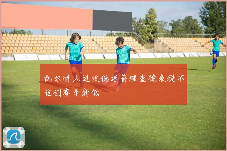 凯尔特人进攻低迷普理查德表现不佳创赛季新低