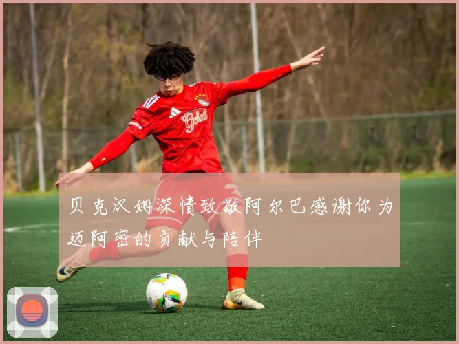 贝克汉姆深情致敬阿尔巴感谢你为迈阿密的贡献与陪伴