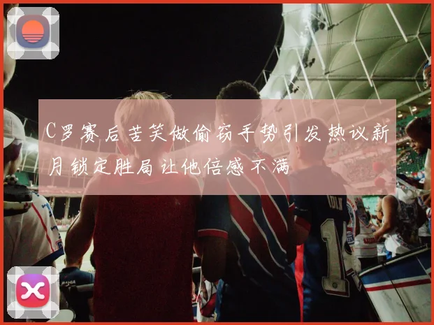 C罗赛后苦笑做偷窃手势引发热议新月锁定胜局让他倍感不满