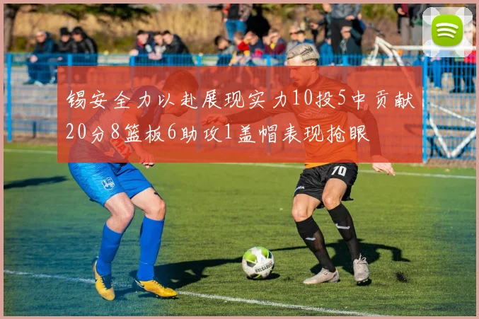 锡安全力以赴展现实力10投5中贡献20分8篮板6助攻1盖帽表现抢眼