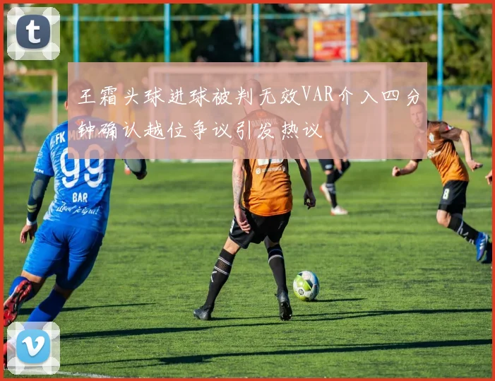 王霜头球进球被判无效VAR介入四分钟确认越位争议引发热议