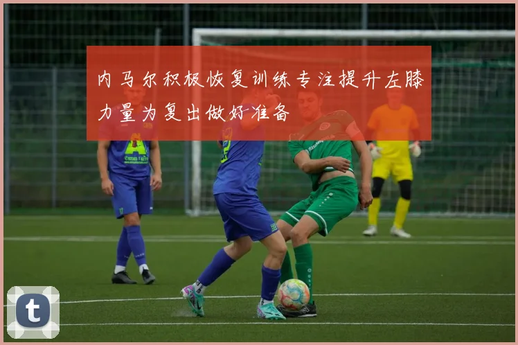 内马尔积极恢复训练专注提升左膝力量为复出做好准备