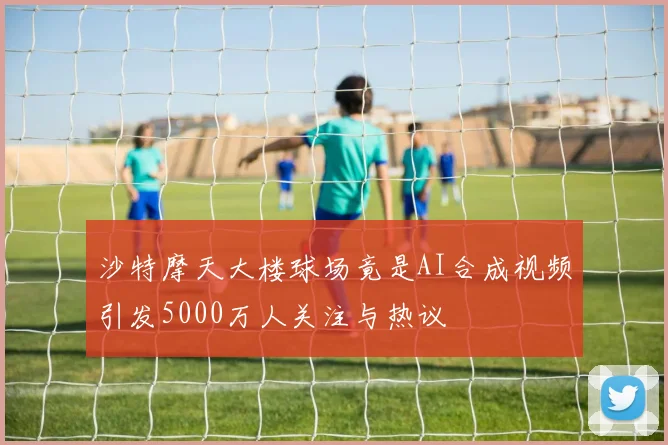 沙特摩天大楼球场竟是AI合成视频引发5000万人关注与热议