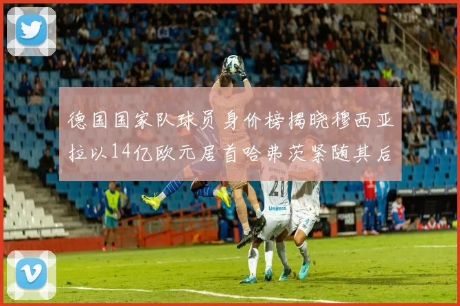 德国国家队球员身价榜揭晓穆西亚拉以14亿欧元居首哈弗茨紧随其后