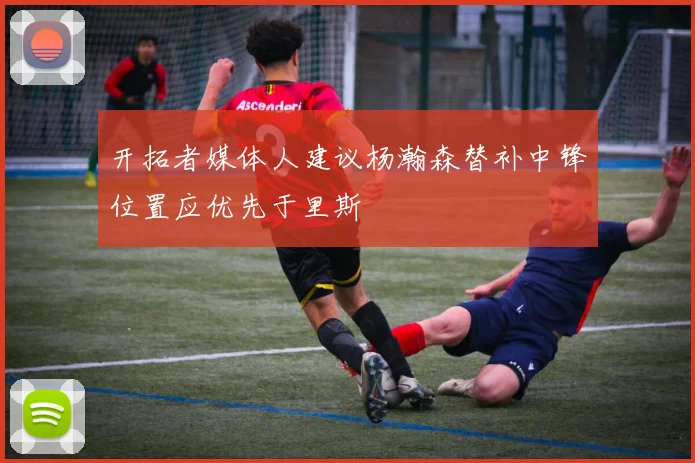 开拓者媒体人建议杨瀚森替补中锋位置应优先于里斯