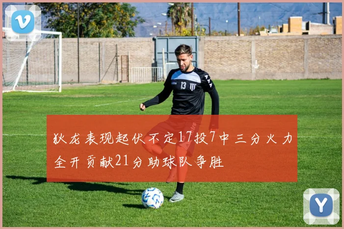 狄龙表现起伏不定17投7中三分火力全开贡献21分助球队争胜