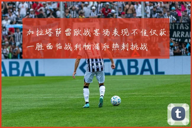 加拉塔萨雷欧战客场表现不佳仅获一胜面临战利物浦和热刺挑战