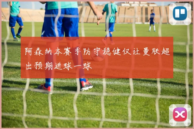 阿森纳本赛季防守稳健仅让曼联超出预期进球一球