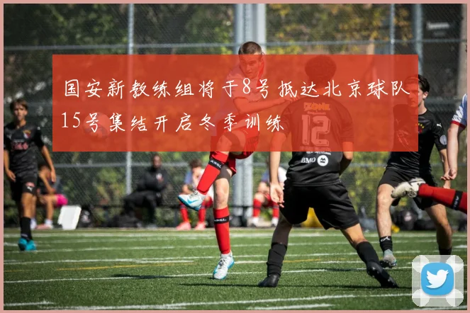 国安新教练组将于8号抵达北京球队15号集结开启冬季训练