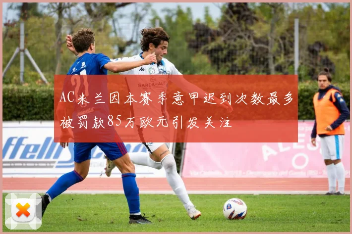 AC米兰因本赛季意甲迟到次数最多被罚款85万欧元引发关注