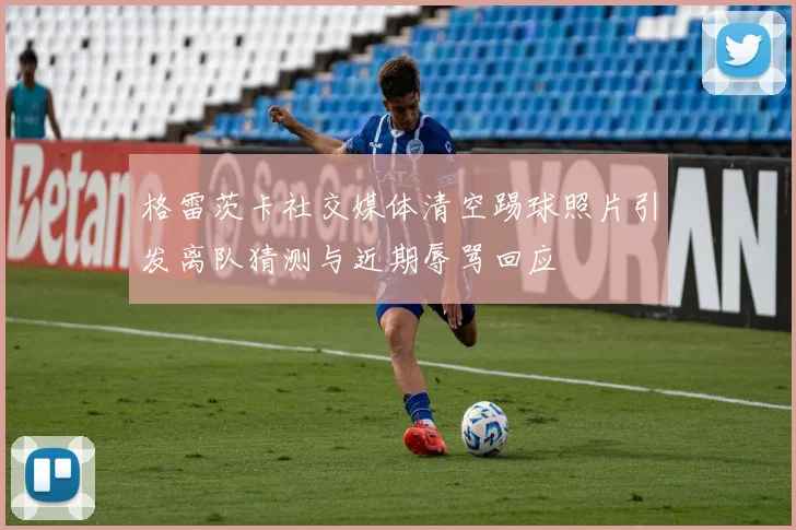 格雷茨卡社交媒体清空踢球照片引发离队猜测与近期辱骂回应