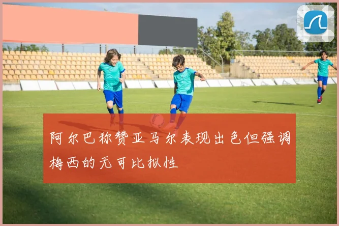 阿尔巴称赞亚马尔表现出色但强调梅西的无可比拟性