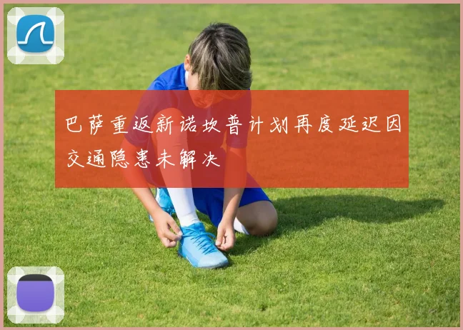 巴萨重返新诺坎普计划再度延迟因交通隐患未解决
