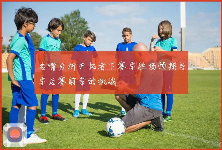 名嘴分析开拓者下赛季胜场预期与季后赛前景的挑战