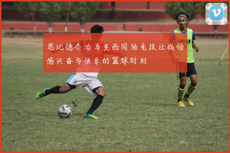 恩比德乔治马克西同场竞技让我倍感兴奋与快乐的篮球时刻