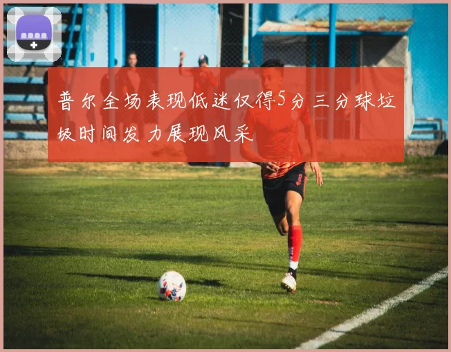普尔全场表现低迷仅得5分三分球垃圾时间发力展现风采