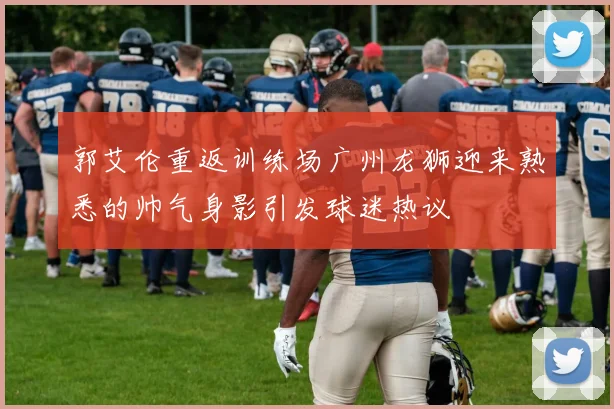 郭艾伦重返训练场广州龙狮迎来熟悉的帅气身影引发球迷热议