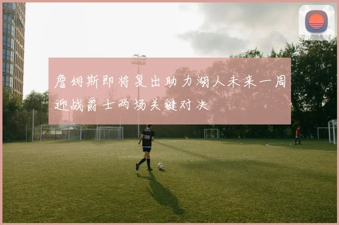 詹姆斯即将复出助力湖人未来一周迎战爵士两场关键对决