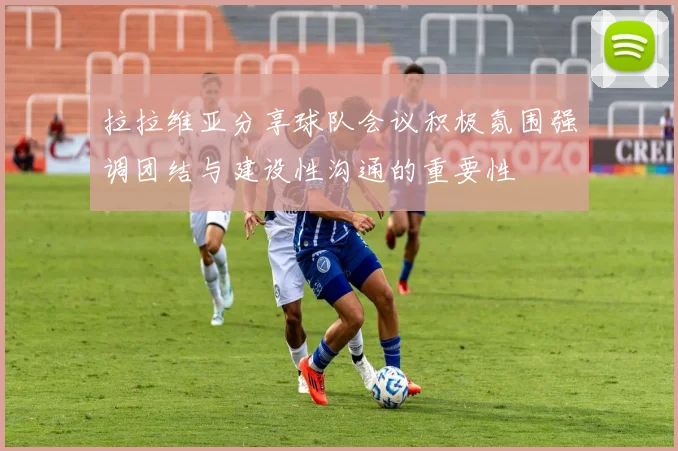 拉拉维亚分享球队会议积极氛围强调团结与建设性沟通的重要性