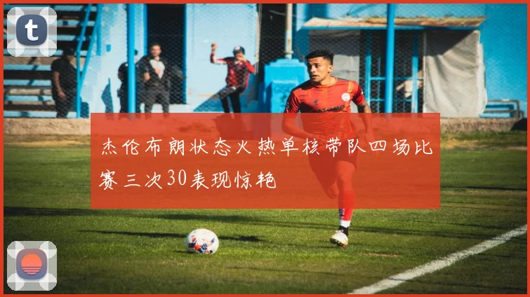 杰伦布朗状态火热单核带队四场比赛三次30表现惊艳
