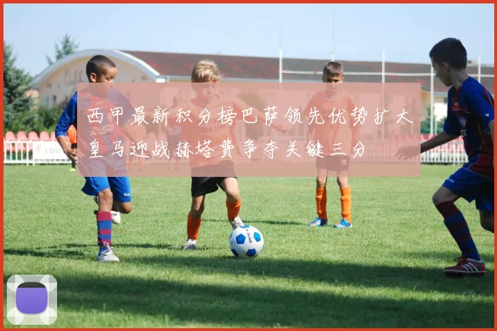 西甲最新积分榜巴萨领先优势扩大皇马迎战赫塔费争夺关键三分